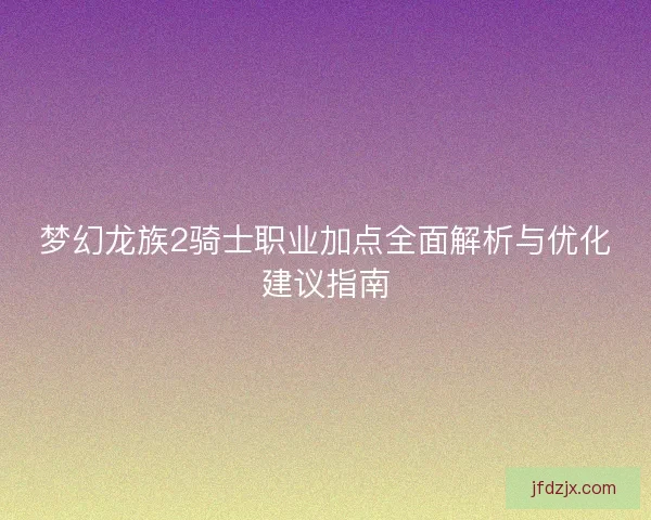 梦幻龙族2骑士职业加点全面解析与优化建议指南