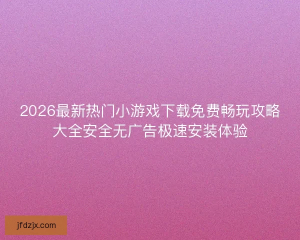 2026最新热门小游戏下载免费畅玩攻略大全安全无广告极速安装体验