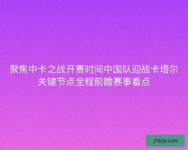 聚焦中卡之战开赛时间中国队迎战卡塔尔关键节点全程前瞻赛事看点 聚焦中卡之战开赛时间中国队迎战卡塔尔关键节点全程前瞻赛事看点