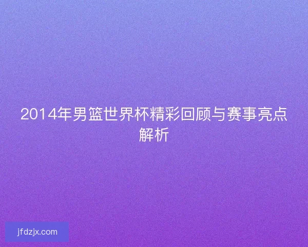 2014年男篮世界杯精彩回顾与赛事亮点解析