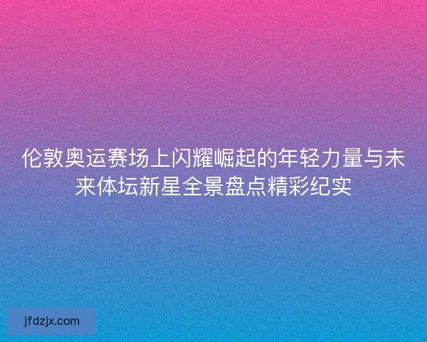 伦敦奥运赛场上闪耀崛起的年轻力量与未来体坛新星全景盘点精彩纪实 伦敦奥运赛场上闪耀崛起的年轻力量与未来体坛新星全景盘点精彩纪实