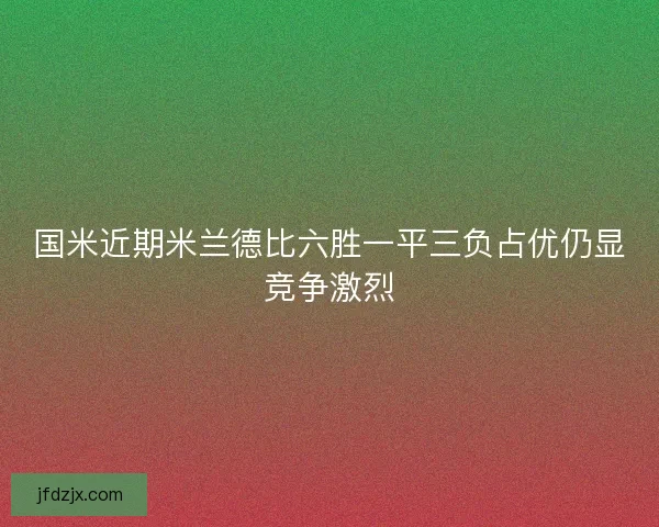 国米近期米兰德比六胜一平三负占优仍显竞争激烈