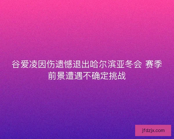 谷爱凌因伤遗憾退出哈尔滨亚冬会 赛季前景遭遇不确定挑战