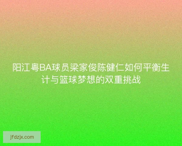 阳江粤BA球员梁家俊陈健仁如何平衡生计与篮球梦想的双重挑战 阳江粤BA球员梁家俊陈健仁如何平衡生计与篮球梦想的双重挑战