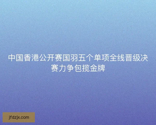 中国香港公开赛国羽五个单项全线晋级决赛力争包揽金牌 中国香港公开赛国羽五个单项全线晋级决赛力争包揽金牌