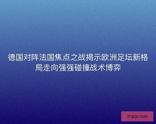德国对阵法国焦点之战揭示欧洲足坛新格局走向强强碰撞战术博弈