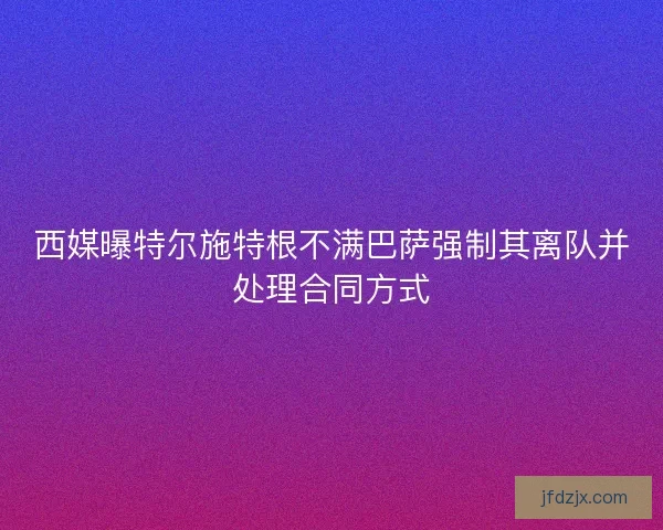 西媒曝特尔施特根不满巴萨强制其离队并处理合同方式 西媒曝特尔施特根不满巴萨强制其离队并处理合同方式