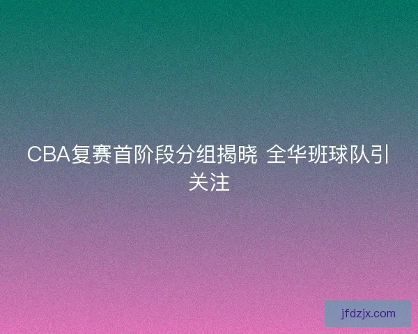 CBA复赛首阶段分组揭晓 全华班球队引关注 CBA复赛首阶段分组揭晓 全华班球队引关注