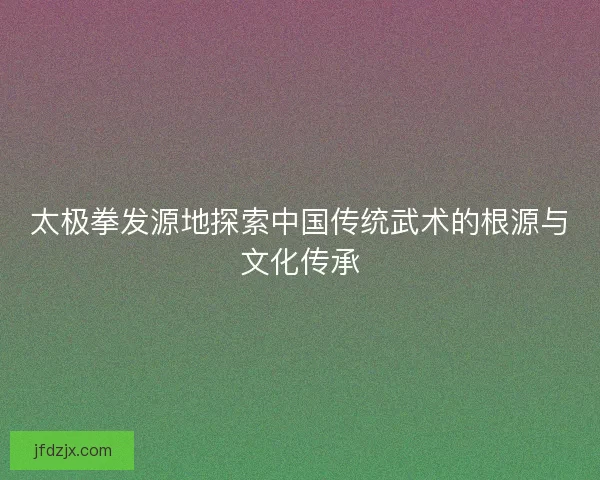 太极拳发源地探索中国传统武术的根源与文化传承
