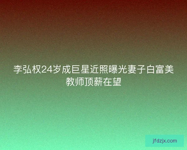 李弘权24岁成巨星近照曝光妻子白富美教师顶薪在望