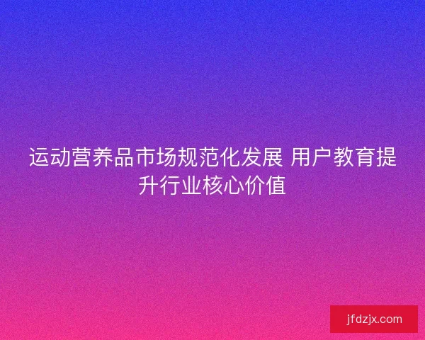 运动营养品市场规范化发展 用户教育提升行业核心价值 运动营养品市场规范化发展 用户教育提升行业核心价值
