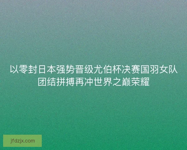 以零封日本强势晋级尤伯杯决赛国羽女队团结拼搏再冲世界之巅荣耀 以零封日本强势晋级尤伯杯决赛国羽女队团结拼搏再冲世界之巅荣耀