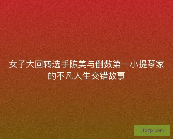 女子大回转选手陈美与倒数第一小提琴家的不凡人生交错故事 女子大回转选手陈美与倒数第一小提琴家的不凡人生交错故事