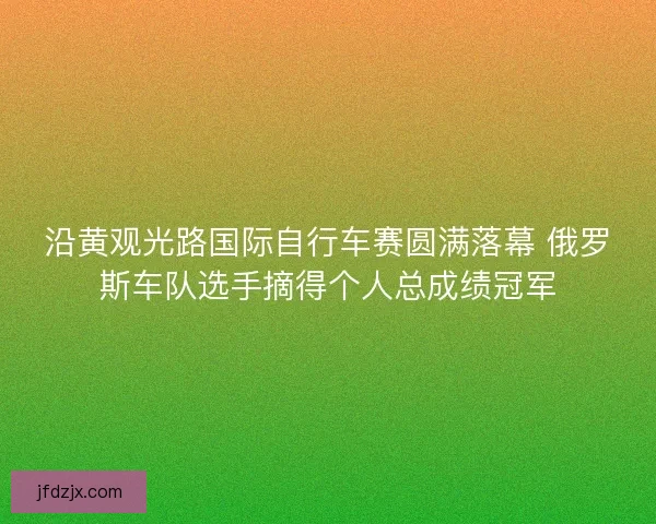 沿黄观光路国际自行车赛圆满落幕 俄罗斯车队选手摘得个人总成绩冠军 沿黄观光路国际自行车赛圆满落幕 俄罗斯车队选手摘得个人总成绩冠军