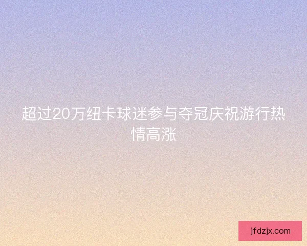 超过20万纽卡球迷参与夺冠庆祝游行热情高涨 超过20万纽卡球迷参与夺冠庆祝游行热情高涨