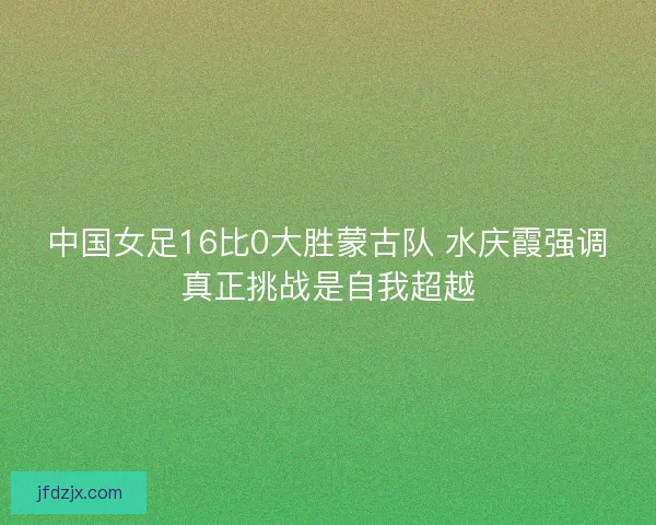 中国女足16比0大胜蒙古队 水庆霞强调真正挑战是自我超越