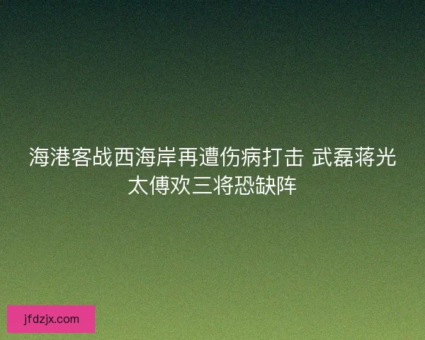 海港客战西海岸再遭伤病打击 武磊蒋光太傅欢三将恐缺阵