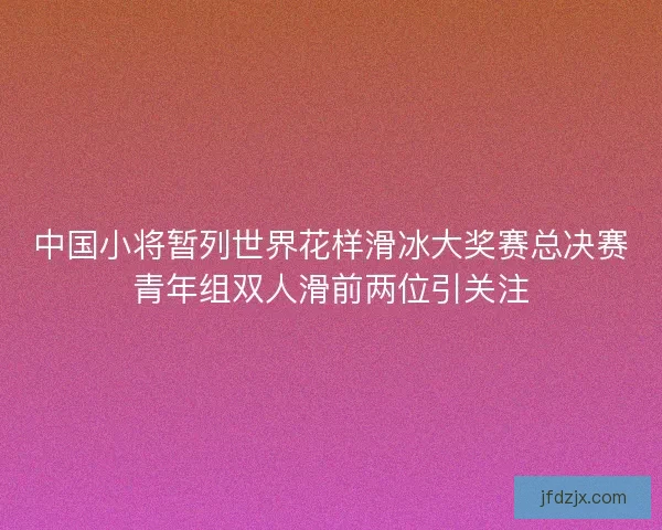 中国小将暂列世界花样滑冰大奖赛总决赛青年组双人滑前两位引关注