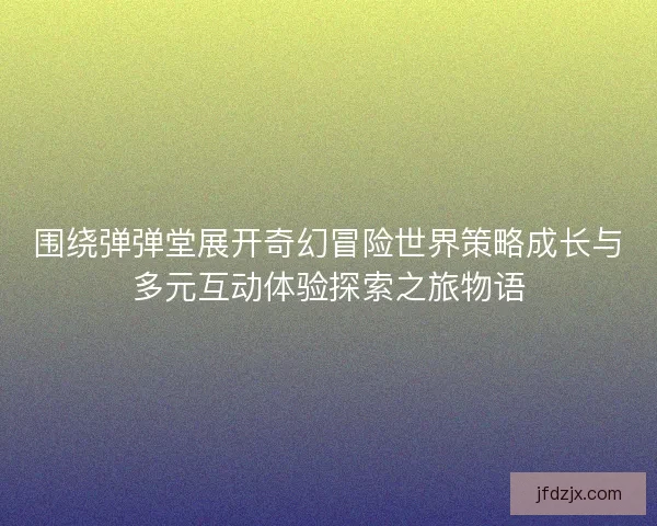 围绕弹弹堂展开奇幻冒险世界策略成长与多元互动体验探索之旅物语
