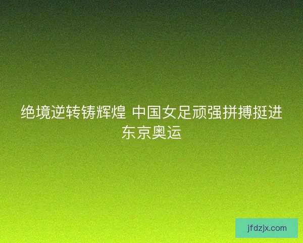绝境逆转铸辉煌 中国女足顽强拼搏挺进东京奥运
