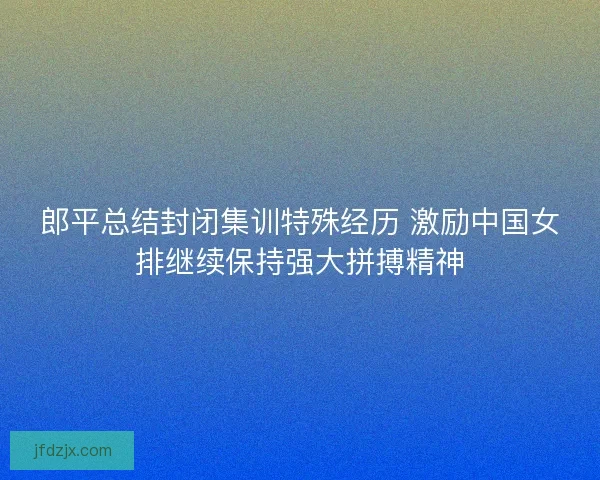 郎平总结封闭集训特殊经历 激励中国女排继续保持强大拼搏精神