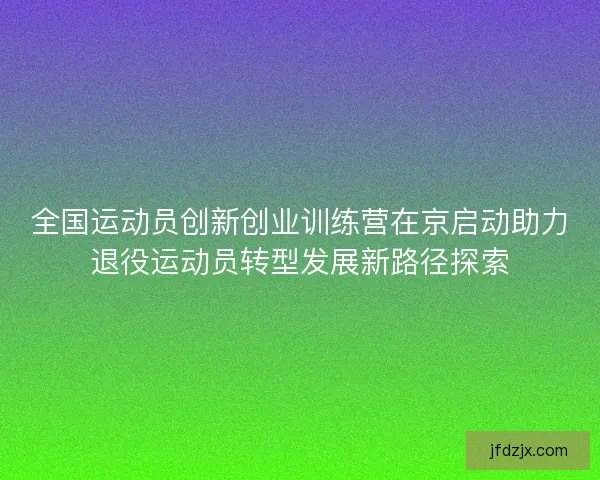 全国运动员创新创业训练营在京启动助力退役运动员转型发展新路径探索