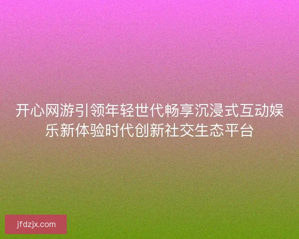 开心网游引领年轻世代畅享沉浸式互动娱乐新体验时代创新社交生态平台