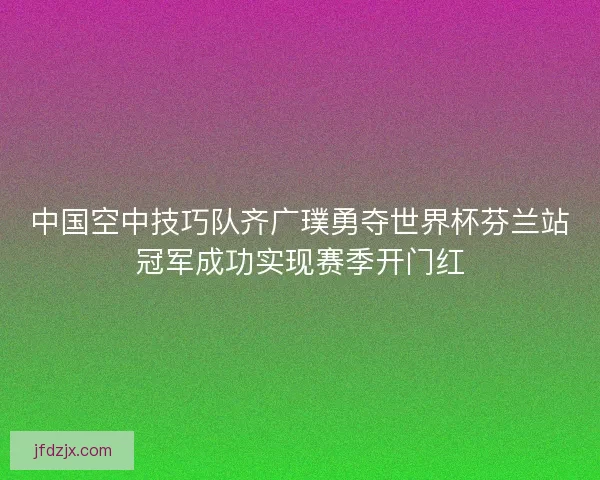 中国空中技巧队齐广璞勇夺世界杯芬兰站冠军成功实现赛季开门红 中国空中技巧队齐广璞勇夺世界杯芬兰站冠军成功实现赛季开门红