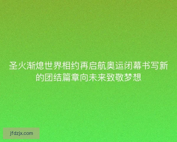 圣火渐熄世界相约再启航奥运闭幕书写新的团结篇章向未来致敬梦想